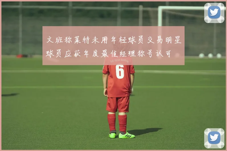 文班称莱特未用年轻球员交易明星球员应获年度最佳经理称号认可