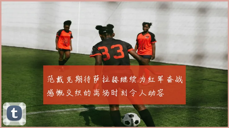 范戴克期待萨拉赫继续为红军奋战感慨交织的离场时刻令人动容