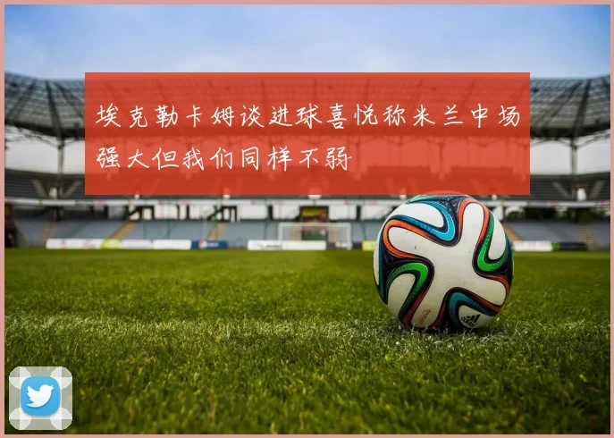 埃克勒卡姆谈进球喜悦称米兰中场强大但我们同样不弱